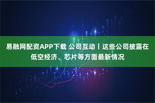 易融网配资APP下载 公司互动丨这些公司披露在低空经济、芯片等方面最新情况