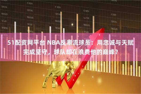 51配资网平台 NBA反潮流球员：用忠诚与天赋完成坚守，球队却在浪费他的巅峰？
