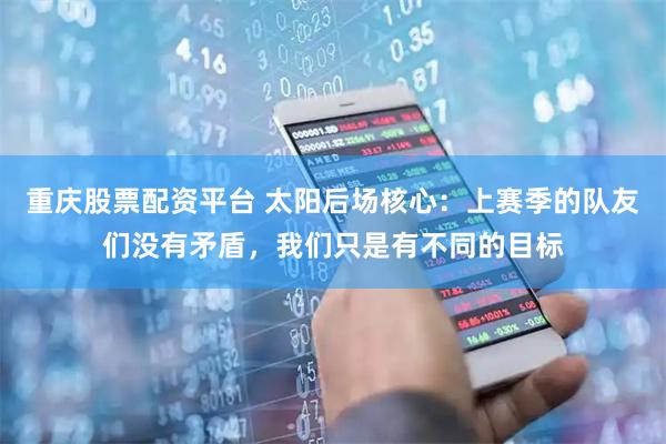 重庆股票配资平台 太阳后场核心:上赛季的队友们没有矛盾,我们只是有不同的目标