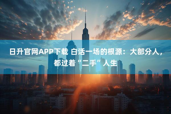 日升官网APP下载 白活一场的根源：大部分人，都过着“二手”人生