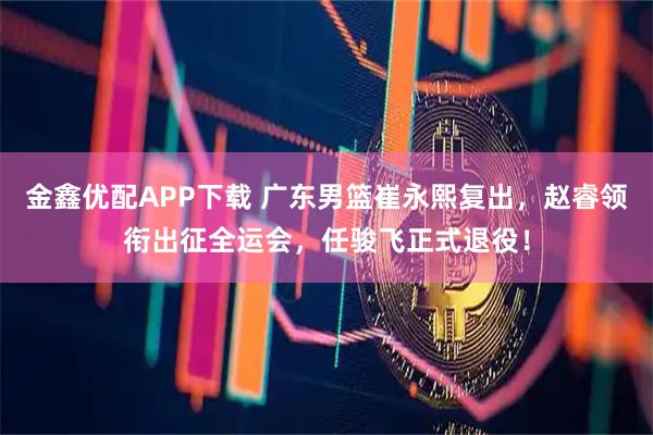 金鑫优配APP下载 广东男篮崔永熙复出，赵睿领衔出征全运会，任骏飞正式退役！