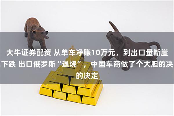 大牛证券配资 从单车净赚10万元，到出口量断崖式下跌 出口俄罗斯“退烧”，中国车商做了个大胆的决定