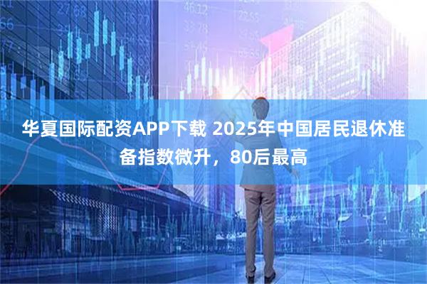 华夏国际配资APP下载 2025年中国居民退休准备指数微升，80后最高
