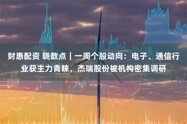 财惠配资 晓数点｜一周个股动向：电子、通信行业获主力青睐，杰瑞股份被机构密集调研