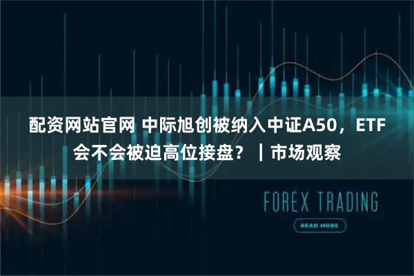 配资网站官网 中际旭创被纳入中证A50，ETF会不会被迫高位接盘？｜市场观察