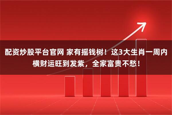 配资炒股平台官网 家有摇钱树！这3大生肖一周内横财运旺到发紫，全家富贵不愁！