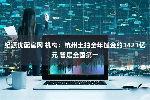 纪源优配官网 机构：杭州土拍全年揽金约1421亿元 暂居全国第一