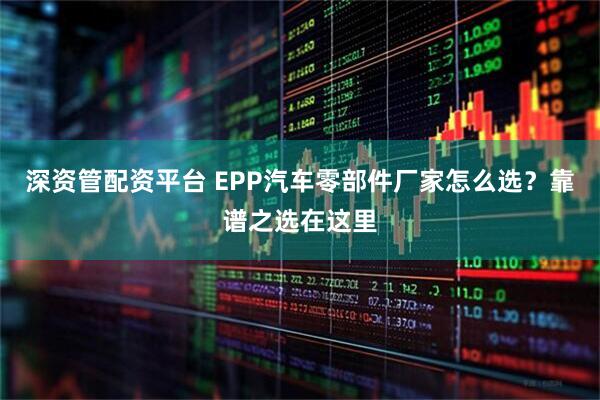 深资管配资平台 EPP汽车零部件厂家怎么选？靠谱之选在这里