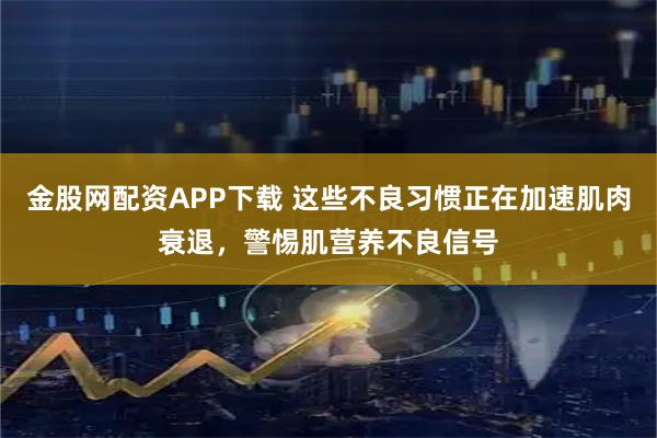 金股网配资APP下载 这些不良习惯正在加速肌肉衰退，警惕肌营养不良信号
