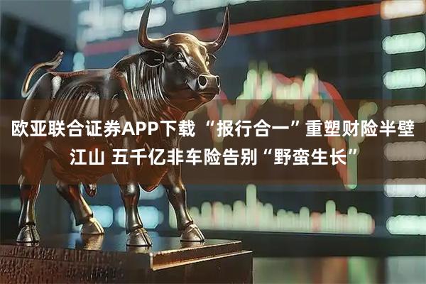 欧亚联合证券APP下载 “报行合一”重塑财险半壁江山 五千亿非车险告别“野蛮生长”