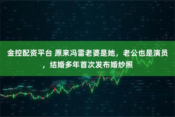 金控配资平台 原来冯雷老婆是她，老公也是演员，结婚多年首次发布婚纱照