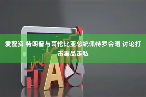 爱配资 特朗普与哥伦比亚总统佩特罗会晤 讨论打击毒品走私