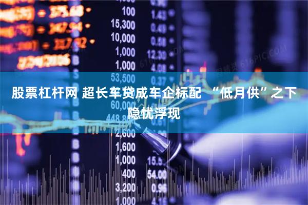 股票杠杆网 超长车贷成车企标配  “低月供”之下隐忧浮现