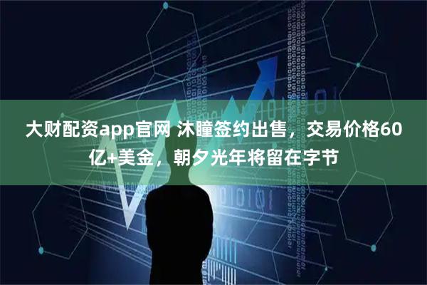 大财配资app官网 沐瞳签约出售，交易价格60亿+美金，朝夕光年将留在字节