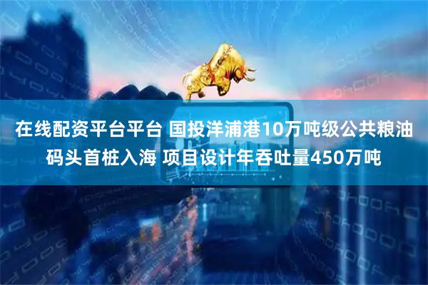 在线配资平台平台 国投洋浦港10万吨级公共粮油码头首桩入海 项目设计年吞吐量450万吨