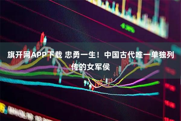 旗开网APP下载 忠勇一生！中国古代唯一单独列传的女军侯