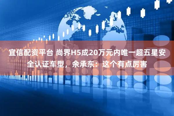宜信配资平台 尚界H5成20万元内唯一超五星安全认证车型，余承东：这个有点厉害