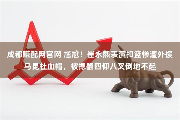 成都赚配网官网 尴尬!崔永熙表演扣篮惨遭外援马昆杜血帽,被摁翻四仰八叉倒地不起