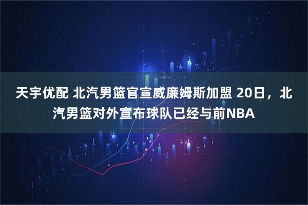 天宇优配 北汽男篮官宣威廉姆斯加盟 20日，北汽男篮对外宣布球队已经与前NBA